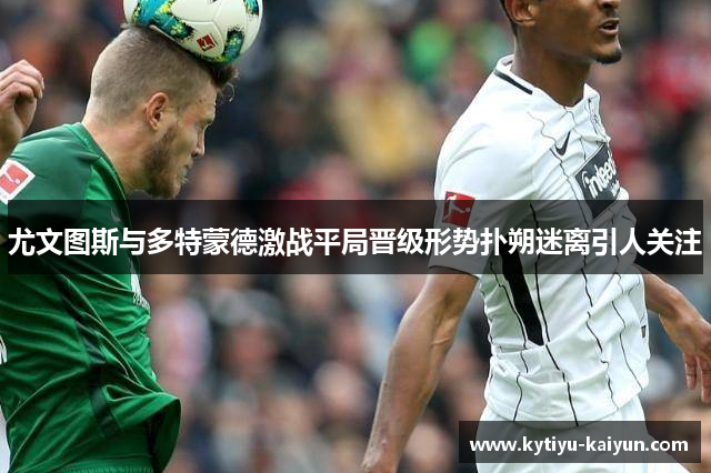 尤文图斯与多特蒙德激战平局晋级形势扑朔迷离引人关注