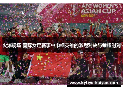 火爆现场 国际女足赛事中巾帼英雄的激烈对决与荣耀时刻