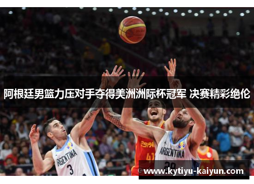 阿根廷男篮力压对手夺得美洲洲际杯冠军 决赛精彩绝伦