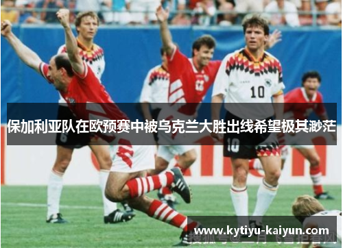 保加利亚队在欧预赛中被乌克兰大胜出线希望极其渺茫