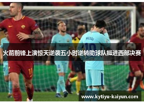 火箭前锋上演惊天逆袭五小时逆转助球队挺进西部决赛