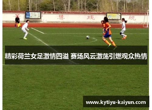 精彩荷兰女足激情四溢 赛场风云激荡引燃观众热情