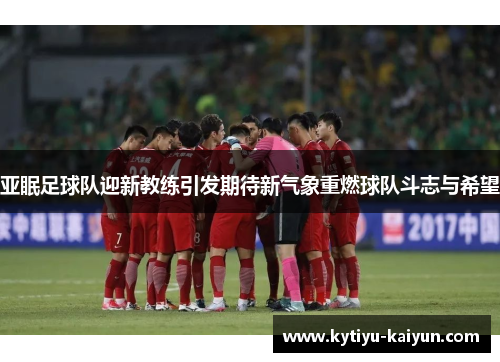 亚眠足球队迎新教练引发期待新气象重燃球队斗志与希望