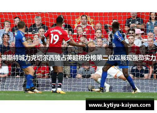 莱斯特城力克切尔西独占英超积分榜第二位置展现强劲实力