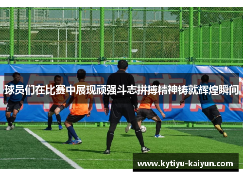 球员们在比赛中展现顽强斗志拼搏精神铸就辉煌瞬间