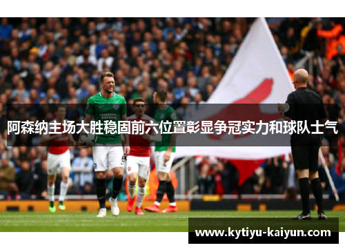 阿森纳主场大胜稳固前六位置彰显争冠实力和球队士气