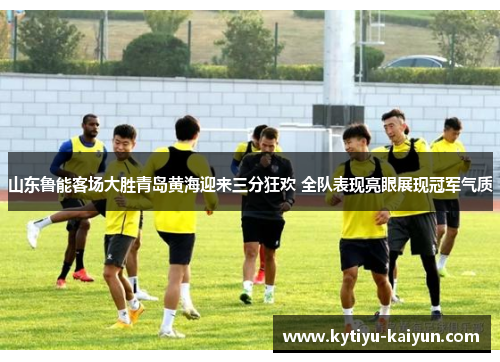 山东鲁能客场大胜青岛黄海迎来三分狂欢 全队表现亮眼展现冠军气质
